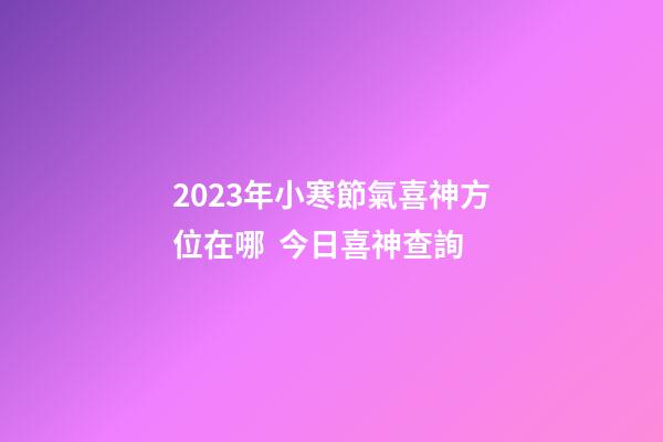 2023年小寒節氣喜神方位在哪  今日喜神查詢